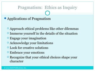 Pragmatism: Ethics as Inquiry
Applications of Pragmatism
 Approach ethical problems like other dilemmas
 Immerse yourself in the details of the situation
 Engage your imagination
 Acknowledge your limitations
 Look for creative solutions
 Embrace your emotions
 Recognize that your ethical choices shape your
character
© 2015 SAGE Publications, Inc.
 