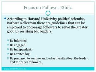 Focus on Follower Ethics
According to Harvard University political scientist,
Barbara Kellerman there are guidelines that can be
employed to encourage followers to serve the greater
good by resisting bad leaders:
 Be informed.
 Be engaged.
 Be independent.
 Be a watchdog.
 Be prepared to analyze and judge the situation, the leader,
and the other followers.
© 2015 SAGE Publications, Inc.
 
