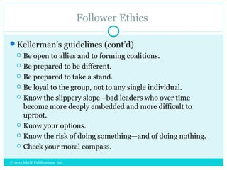 Follower Ethics
Kellerman’s guidelines (cont’d)
 Be open to allies and to forming coalitions.
 Be prepared to be different.
 Be prepared to take a stand.
 Be loyal to the group, not to any single individual.
 Know the slippery slope—bad leaders who over time
become more deeply embedded and more difficult to
uproot.
 Know your options.
 Know the risk of doing something—and of doing nothing.
 Check your moral compass.
© 2015 SAGE Publications, Inc.
 