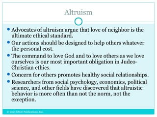 Altruism
Advocates of altruism argue that love of neighbor is the
ultimate ethical standard.
Our actions should be designed to help others whatever
the personal cost.
The command to love God and to love others as we love
ourselves is our most important obligation in Judeo-
Christian ethics.
Concern for others promotes healthy social relationships.
Researchers from social psychology, economics, political
science, and other fields have discovered that altruistic
behavior is more often than not the norm, not the
exception.
© 2015 SAGE Publications, Inc.
 