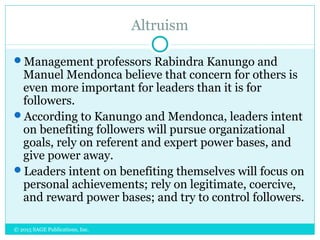 Altruism
Management professors Rabindra Kanungo and
Manuel Mendonca believe that concern for others is
even more important for leaders than it is for
followers.
According to Kanungo and Mendonca, leaders intent
on benefiting followers will pursue organizational
goals, rely on referent and expert power bases, and
give power away.
Leaders intent on benefiting themselves will focus on
personal achievements; rely on legitimate, coercive,
and reward power bases; and try to control followers.
© 2015 SAGE Publications, Inc.
 