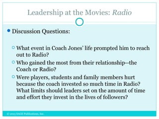 Leadership at the Movies: Radio
Discussion Questions:
 What event in Coach Jones’ life prompted him to reach
out to Radio?
 Who gained the most from their relationship--the
Coach or Radio?
 Were players, students and family members hurt
because the coach invested so much time in Radio?
What limits should leaders set on the amount of time
and effort they invest in the lives of followers?
© 2015 SAGE Publications, Inc.
 