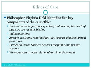 Ethics of Care
Philosopher Virginia Held identifies five key
components of the care ethic:
 Focuses on the importance of noting and meeting the needs of
those we are responsible for.
 Values emotions.
 Specific needs and relationships take priority above universal
principles.
 Breaks down the barriers between the public and private
spheres.
 Views persons as both relational and interdependent.
© 2015 SAGE Publications, Inc.
 