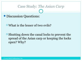 Case Study: The Asian Carp
Discussion Questions:
 What is the lesser of two evils?
 Shutting down the canal locks to prevent the
spread of the Asian carp or keeping the locks
open? Why?
© 2015 SAGE Publications, Inc.
 