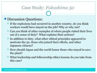 Case Study: Fukushima 50
Discussion Questions:
 If the explosions had occurred in another country, do you think
workers would have stayed on the job? Why or why not?
 Can you think of other examples of where people risked their lives
out of a sense of duty? What explains their actions?
 In addition to duty, what other ethical principles appeared to
motivate the 50, those who joined their efforts, and other
Japanese citizens?
 How should Japan and the world honor those who stayed to save
the plant?
 What leadership and followership ethics lessons do you take from
this case?
© 2015 SAGE Publications, Inc.
 