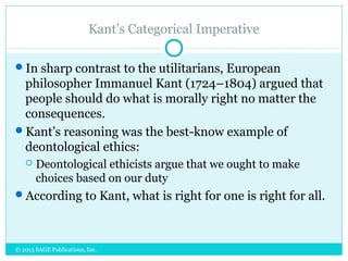 Kant’s Categorical Imperative
In sharp contrast to the utilitarians, European
philosopher Immanuel Kant (1724–1804) argued that
people should do what is morally right no matter the
consequences.
Kant’s reasoning was the best-know example of
deontological ethics:
 Deontological ethicists argue that we ought to make
choices based on our duty
According to Kant, what is right for one is right for all.
© 2015 SAGE Publications, Inc.
 