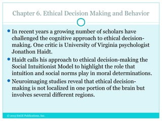 Chapter 6. Ethical Decision Making and Behavior
In recent years a growing number of scholars have
challenged the cognitive approach to ethical decision-
making. One critic is University of Virginia psychologist
Jonathon Haidt.
Haidt calls his approach to ethical decision-making the
Social Intuitionist Model to highlight the role that
intuition and social norms play in moral determinations.
Neuroimaging studies reveal that ethical decision-
making is not localized in one portion of the brain but
involves several different regions.
© 2015 SAGE Publications, Inc.
 