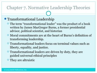 Chapter 7. Normative Leadership Theories
Transformational Leadership
 The term “transformational leader” was the product of a book
written by James MacGregor Burns, a former presidential
advisor, political scientist, and historian
 Moral commitments are at the heart of Burns’s definition of
transforming leadership.
 Transformational leaders focus on terminal values such as
liberty, equality, and justice.
 Transformational leaders are driven by duty, they are
guided universal ethical principles
 They are altruistic
© 2015 SAGE Publications, Inc.
 
