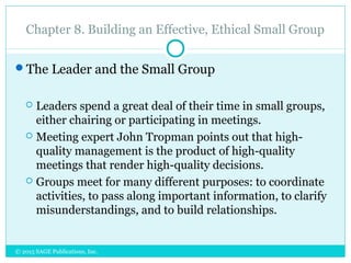 Chapter 8. Building an Effective, Ethical Small Group
The Leader and the Small Group
 Leaders spend a great deal of their time in small groups,
either chairing or participating in meetings.
 Meeting expert John Tropman points out that high-
quality management is the product of high-quality
meetings that render high-quality decisions.
 Groups meet for many different purposes: to coordinate
activities, to pass along important information, to clarify
misunderstandings, and to build relationships.
© 2015 SAGE Publications, Inc.
 