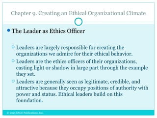 Chapter 9. Creating an Ethical Organizational Climate
The Leader as Ethics Officer
 Leaders are largely responsible for creating the
organizations we admire for their ethical behavior.
 Leaders are the ethics officers of their organizations,
casting light or shadow in large part through the example
they set.
 Leaders are generally seen as legitimate, credible, and
attractive because they occupy positions of authority with
power and status. Ethical leaders build on this
foundation.
© 2015 SAGE Publications, Inc.
 