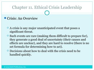 Chapter 11. Ethical Crisis Leadership
Crisis: An Overview
 A crisis is any major unanticipated event that poses a
significant threat.
 Such events are rare (making them difficult to prepare for),
they generate a good deal of uncertainty (their causes and
effects are unclear), and they are hard to resolve (there is no
set formula for determining how to act).
 Decisions about how to deal with the crisis need to be
handled quickly.
© 2015 SAGE Publications, Inc.
 