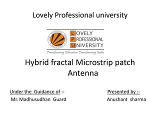 Lovely Professional university
Hybrid fractal Microstrip patch
Antenna
Under the Guidance of :- Presented by :-
Mr. Madhusudhan Guard Anushant sharma
 