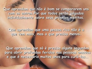 Que aprendam que não é bom se compararem unsQue aprendam que não é bom se compararem uns
com os outros.Por que todos serão julgadoscom os outros.Por que todos serão julgados
individualmente sobre seus próprios méritos.individualmente sobre seus próprios méritos.
Que aprendam que uma pessoa rica não é aQue aprendam que uma pessoa rica não é a
que tem mais, mas a que precisa menos.que tem mais, mas a que precisa menos.
Que aprendam que só é preciso alguns segundosQue aprendam que só é preciso alguns segundos
para abrir profundas feridas nas pessoas amadaspara abrir profundas feridas nas pessoas amadas
e que é necessário muitos anos para curá-las..e que é necessário muitos anos para curá-las..
 