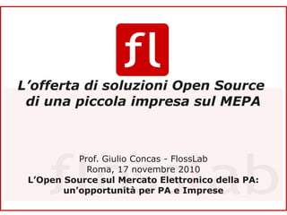 Titolo



 L’offerta di soluzioni Open Source
  di una piccola impresa sul MEPA



                            Prof. Giulio Concas - FlossLab
                              Roma, 17 novembre 2010
    L’Open Source sul Mercato Elettronico della PA:
                    un’opportunità per PA e Imprese
     L’offerta di soluzioni Open Source di una piccola impresa sul MEPA
1    Prof. Giulio Concas – FlossLab – Roma 17 novembre 2010
 