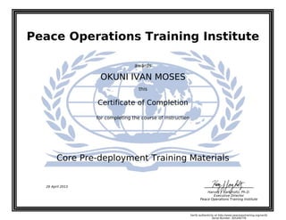 Peace Operations Training Institute
awards
OKUNI IVAN MOSES
this
Certificate of Completion
for completing the course of instruction
Core Pre-deployment Training Materials
Harvey J. Langholtz, Ph.D.
Executive Director
Peace Operations Training Institute
26 April 2015
Verify authenticity at http://www.peaceopstraining.org/verify
Serial Number: 305206778
 