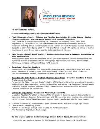 I’m Kari Middleton Hendrix.
I’d like to share with you some of my experience witheducation:
 First 5 Riverside County - Children and Families Commission Riverside County -Advisory
Committee Member, State Delegate Spring 2016, & Audit Committee
This Committee is charged with advising the Commission in allocating county funds from
Proposition 10, the Tobacco Tax. The Tax benefits early childhood development resources,
healthcare including dental and services to ensure children are ready for school such as Head Start.
Delegate to Sacramento Spring 2016 for First 5 California to meet with legislators on issues such as
funding pre-K for all 4 year olds across the state regardless of zip code.
 Palm Springs Unified School District - Advisory Board & Citizen’s Oversight Committee on
Bond Expenditures
Board oversees bond issues for the entire district specifically spent on facilities management and
expansion. Current projects include the Palm Springs High School auditorium, Agua Caliente
Elementary remodel, and Raymond Cree HVAC systems.
 Desert Arc - Board of Directors
Helping adults with disabilities find opportunities in employment, independent living, and social
events. My Board activities included Fund Development Committee Chair, Audit Committee,
Executive Committee Member, and Board Secretary over the last 7 years.
 Desert Sands Unified School District Education Foundation - Board of Directors & Grant
Procurement Co-Chair
Focused on the "Bring your own Device" initiative of the District. Worked on several grant requests
and fundraising events including the Hike for Education and holiday time fundraiser. My goal was to
locate and procure grants to bring technology to every student in the classroom. Attended
California Consortium of Foundations.
 University of California -Legislative Advocate, Sacramento
Legislative Advocate for all ten campuses of the University of California system. Instrumental in
agreement between Governor Schwarzenegger and UC concerning state funding cuts and continual
tuition increases during “Great Recession” helping middle class families plan for rising tuition.
 Graduate of Cathedral City Elementary, Nellie Coffman Middle, and Palm Springs High School.
 Child in District Elementary school.
 Mother- in- law taught over 25 years at Vista Del Monte Elementary.
 First from family to graduate from college.
I’d like to your vote for the Palm Springs District School Board, November 2016!
Paid for by Kari Middleton Hendrix for PSUSD Board 2016 Palm Desert, CA 760.409.2864
 