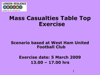 1
Mass Casualties Table Top
Exercise
Scenario based at West Ham United
Football Club
Exercise date: 5 March 2009
13.00 – 17.00 hrs
 