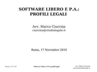 SOFTWARE LIBERO E P.A.:
                       PROFILI LEGALI


                        Avv. Marco Ciurcina
                        ciurcina@studiolegale.it




                       Roma, 17 Novembre 2010




Torino, 17.11.10        Software Libero e PA: profili legali      Avv. Marco Ciurcina
                                                               ciurcina@studiolegale.it
 