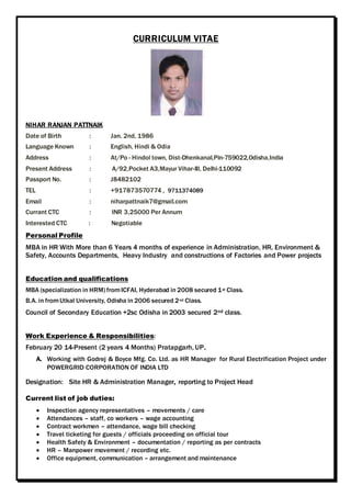 CURRICULUM VITAE
NIHAR RANJAN PATTNAIK
Date of Birth : Jan. 2nd, 1986
Language Known : English, Hindi & Odia
Address : At/Po - Hindol town, Dist-Dhenkanal,Pin-759022,Odisha,India
Present Address : A/92,Pocket A3,Mayur Vihar-III, Delhi-110092
Passport No. : J8482102
TEL : +917873570774 , 9711374089
Email : niharpattnaik7@gmail.com
Currant CTC : INR 3,25000 Per Annum
Interested CTC : Negotiable
Personal Profile
MBA in HR With More than 6 Years 4 months of experience in Administration, HR, Environment &
Safety, Accounts Departments, Heavy Industry and constructions of Factories and Power projects
Education and qualifications
MBA (specialization in HRM) fromICFAI, Hyderabad in 2008 secured 1st Class.
B.A. in fromUtkal University, Odisha in 2006 secured 2nd Class.
Council of Secondary Education +2sc Odisha in 2003 secured 2nd class.
Work Experience & Responsibilities:
February 20 14-Present (2 years 4 Months) Pratapgarh, UP.
A. Working with Godrej & Boyce Mfg. Co. Ltd. as HR Manager for Rural Electrification Project under
POWERGRID CORPORATION OF INDIA LTD
Designation: Site HR & Administration Manager, reporting to Project Head
Current list of job duties:
 Inspection agency representatives – movements / care
 Attendances – staff, co workers – wage accounting
 Contract workmen – attendance, wage bill checking
 Travel ticketing for guests / officials proceeding on official tour
 Health Safety & Environment – documentation / reporting as per contracts
 HR – Manpower movement / recording etc.
 Office equipment, communication – arrangement and maintenance
 