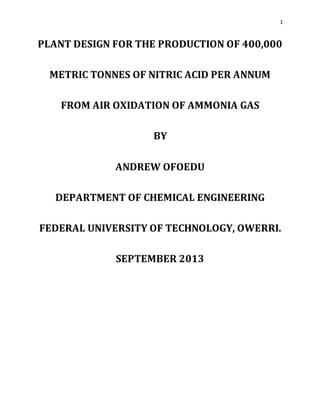 1
PLANT DESIGN FOR THE PRODUCTION OF 400,000
METRIC TONNES OF NITRIC ACID PER ANNUM
FROM AIR OXIDATION OF AMMONIA GAS
BY
ANDREW OFOEDU
DEPARTMENT OF CHEMICAL ENGINEERING
FEDERAL UNIVERSITY OF TECHNOLOGY, OWERRI.
SEPTEMBER 2013
 
