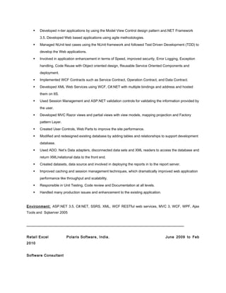  Developed n-tier applications by using the Model View Control design pattern and.NET Framework
3.5. Developed Web based applications using agile methodologies.
 Managed NUnit test cases using the NUnit framework and followed Test Driven Development (TDD) to
develop the Web applications.
 Involved in application enhancement in terms of Speed, improved security, Error Logging, Exception
handling, Code Reuse with Object oriented design, Reusable Service Oriented Components and
deployment.
 Implemented WCF Contracts such as Service Contract, Operation Contract, and Data Contract.
 Developed XML Web Services using WCF, C#.NET with multiple bindings and address and hosted
them on IIS.
 Used Session Management and ASP.NET validation controls for validating the information provided by
the user.
 Developed MVC Razor views and partial views with view models, mapping projection and Factory
pattern Layer.
 Created User Controls, Web Parts to improve the site performance.
 Modified and redesigned existing database by adding tables and relationships to support development
database.
 Used ADO. Net’s Data adapters, disconnected data sets and XML readers to access the database and
return XML/relational data to the front end.
 Created datasets, data source and involved in deploying the reports in to the report server.
 Improved caching and session management techniques, which dramatically improved web application
performance like throughput and scalability.
 Responsible in Unit Testing, Code review and Documentation at all levels.
 Handled many production issues and enhancement to the existing application.
Environment: ASP.NET 3.5, C#.NET, SSRS, XML, WCF RESTful web services, MVC 3, WCF, WPF, Ajax
Tools and Sqlserver 2005
_____________________________________________________________________________
Retail Excel Polaris Software, India. June 2009 to Feb
2010
Software Consultant
 