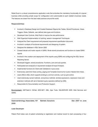 Retail Excel is a robust comprehensive application suite that embodies the mandatory functionality of a typical
business while providing ample scope for configuration and customizable to each retailer’s business needs.
The features are drawn from the best retail practices around the world.
Responsibilities:
 Involved in Database Design and Created Database Objects like Tables, Stored Procedures, Views,
Triggers, Rules, Defaults, user defined data types and functions.
 Developed User Controls, Web Parts to improve the site performance.
 Well Organized Implementation of caching, session management Techniques.
 Analyzed the Client requirement and prepared requirement specification document.
 Involved in analysis of functional requirements and designing of system.
 Designed the database in SQL Server 2005
 Created tabular and matrix reports in SSRS. Wrote stored procedures and functions to create SSRS
reports
 Involved in the creation and deployment of the reports using SSRS and configuring the SQL Server
Reporting Server.
 Developed triggers, stored procedures, Functions, joins and sub-queries.
 Participated and analyzed on requirement analysis & Impact Analysis.
 Implemented functions for Client side Validations in java script.
 Extensively used Grid Views sorting, paging and Template Columns for Custom Nested Grid Views.
 Used LINQ to SQL which supports binding to common controls, such as grid control.
 Used extensively named methods, anonymous methods, lambda expressions, expression trees and
extension methods with set of standard query operators defined by LINQ.
 Responsible for Documentation and Production Support.
Environment: ASP.Net2.0, C#.Net, ADO.NET, XML, Ajax Tools, SQLSERVER 2005, Web Services and
SSRS.
_____________________________________________________________________________
Gastroenterology Associates, NY Ballistic Solutions Dec 2007 to June
2009
Lead Developer
Patient Point takes care of patient scheduling to registration and medical record to claim processing in four
 