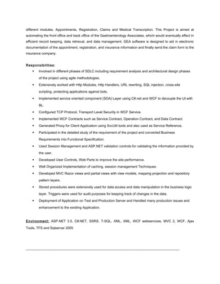 different modules. Appointments, Registration, Claims and Medical Transcription. This Project is aimed at
automating the front office and back office of the Gastroenterology Associates, which would eventually effect in
efficient record keeping, data retrieval, and data management. GEA software is designed to aid in electronic
documentation of the appointment, registration, and insurance information and finally send the claim form to the
insurance company.
Responsibilities:
 Involved in different phases of SDLC including requirement analysis and architectural design phases
of the project using agile methodologies.
 Extensively worked with Http Modules, Http Handlers, URL rewriting, SQL injection, cross-site
scripting, protecting applications against bots.
 Implemented service oriented component (SOA) Layer using C#.net and WCF to decouple the UI with
BL.
 Configured TCP Protocol, Transport Level Security in WCF Service.
 Implemented WCF Contracts such as Service Contract, Operation Contract, and Data Contract.
 Generated Proxy for Client Application using SvcUtil tools and also used as Service Reference.
 Participated in the detailed study of the requirement of the project and converted Business
Requirements into Functional Specification.
 Used Session Management and ASP.NET validation controls for validating the information provided by
the user.
 Developed User Controls, Web Parts to improve the site performance.
 Well Organized Implementation of caching, session management Techniques.
 Developed MVC Razor views and partial views with view models, mapping projection and repository
pattern layers.
 Stored procedures were extensively used for data access and data manipulation in the business logic
layer. Triggers were used for audit purposes for keeping track of changes in the data.
 Deployment of Application on Test and Production Server and Handled many production issues and
enhancement to the existing Application.
Environment: ASP.NET 3.5, C#.NET, SSRS, T-SQL, XML, XML, WCF webservices, MVC 2, WCF, Ajax
Tools, TFS and Sqlserver 2005
__________________________________________________________________________________________
 