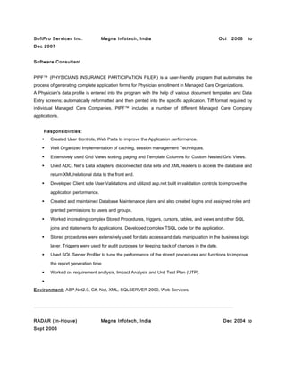 SoftPro Services Inc. Magna Infotech, India Oct 2006 to
Dec 2007
Software Consultant
PIPF™ (PHYSICIANS INSURANCE PARTICIPATION FILER) is a user-friendly program that automates the
process of generating complete application forms for Physician enrollment in Managed Care Organizations.
A Physician's data profile is entered into the program with the help of various document templates and Data
Entry screens; automatically reformatted and then printed into the specific application. Tiff format required by
individual Managed Care Companies. PIPF™ includes a number of different Managed Care Company
applications.
Responsibilities:
 Created User Controls, Web Parts to improve the Application performance.
 Well Organized Implementation of caching, session management Techniques.
 Extensively used Grid Views sorting, paging and Template Columns for Custom Nested Grid Views.
 Used ADO. Net’s Data adapters, disconnected data sets and XML readers to access the database and
return XML/relational data to the front end.
 Developed Client side User Validations and utilized asp.net built in validation controls to improve the
application performance.
 Created and maintained Database Maintenance plans and also created logins and assigned roles and
granted permissions to users and groups.
 Worked in creating complex Stored Procedures, triggers, cursors, tables, and views and other SQL
joins and statements for applications. Developed complex TSQL code for the application.
 Stored procedures were extensively used for data access and data manipulation in the business logic
layer. Triggers were used for audit purposes for keeping track of changes in the data.
 Used SQL Server Profiler to tune the performance of the stored procedures and functions to improve
the report generation time.
 Worked on requirement analysis, Impact Analysis and Unit Test Plan (UTP).

Environment: ASP.Net2.0, C#. Net, XML, SQLSERVER 2000, Web Services.
__________________________________________________________________________________________
RADAR (In-House) Magna Infotech, India Dec 2004 to
Sept 2006
 