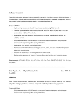 Software Consultant
Radar is product based application that will be used for maintaining information related to Balistic employees. It
consists several modules like offer management, Employee management, Timesheet management, resource
Recruitment System, payroll management, sales & purchase order system etc.
Responsibilities:
 Implementing interactive functionality in user/custom controls using AJAX controls.
 Designed and implemented event handling using C#, JavaScript, AJAX and also used CSS to get
consistent look and feel of the web site.
 Implemented client side validations using Java Script and server side validations by using .NET
validation controls.
 Effectively implemented ASP.NET security infrastructure for authenticating and authorizing user
access as well as performing other security related tasks.
 Implemented error handling and notification tasks.
 Developed complex Stored Procedures, triggers, cursors, tables, and views and other SQL joins and
statements for applications.
 Designed the reports layout for creating tabular and matrix reports.
 Deployment of Application on Test and Production Server and Handled many production issues.
Environment: ASP.Net2.0, C#.Net, ADO.NET, XML, CSS, Ajax Tools, SQLSERVER 2005, Web Services
and SSRS.
_____________________________________________________________________________
Real Page Inc. FL Magna Infotech, India Jan 2004 to
Dec 2004
Developer
Real – Estate online application and reservation of apartments at Various Locations in the US. This included
integration with legacy products, e-commerce components and background-screening applications.
Responsibilities:
 Effectively implemented ASP.NET security infrastructure for authenticating and authorizing user
access as well as performing other security related tasks.
 