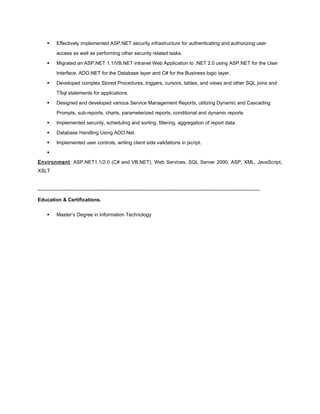  Effectively implemented ASP.NET security infrastructure for authenticating and authorizing user
access as well as performing other security related tasks.
 Migrated an ASP.NET 1.1/VB.NET intranet Web Application to .NET 2.0 using ASP.NET for the User
Interface, ADO.NET for the Database layer and C# for the Business logic layer.
 Developed complex Stored Procedures, triggers, cursors, tables, and views and other SQL joins and
TSql statements for applications.
 Designed and developed various Service Management Reports, utilizing Dynamic and Cascading
Prompts, sub-reports, charts, parameterized reports, conditional and dynamic reports
 Implemented security, scheduling and sorting, filtering, aggregation of report data.
 Database Handling Using ADO.Net.
 Implemented user controls, writing client side validations in jscript.

Environment: ASP.NET1.1/2.0 (C# and VB.NET), Web Services, SQL Server 2000, ASP, XML, JavaScript,
XSLT
_____________________________________________________________________________
Education & Certifications.
 Master’s Degree in Information Technology
 