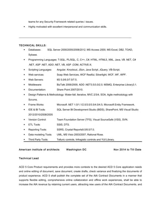 teams for any Security Framework related queries / issues.
 Highly motivated with excellent interpersonal and communication skills.
__________________________________________________________________________________________
TECHNICAL SKILLS:
 Databases: SQL Server 2000/2005/2008/2012, MS Access 2000, MS Excel, DB2, TOAD,
Sybase.
 Programming Languages: T-SQL, PL/SQL, C, C++, C#, HTML, HTML5, XML, Java, VB .NET, C#
.NET, ASP .NET, ADO .NET, VB, ASP .COM, ACTIVE-X.
 Scripting Languages: Angular, Knockout, JSon, Java Script, JQuery, VB-Script.
 Web services: Soap Web Services, WCF Restful, Silverlight, WCF, WF, WPF.
 Web Servers: IIS 5.0/6.0/7.0/7.5.
 Middleware: BizTalk 2006/2009, ADO .NET3.5/3.0/2.0, MSMQ, Enterprise Library3.1.
 Documentation: Share Point 2007/2010.
 Design Patterns & Methodology: Water-fall, Iterative, MVC 2/3/4, SOA, Agile methodology with
Scrums.
 Frame Works: Microsoft .NET 1.0/1.1/2.0/3.0/3.5/4.0/4.5, Microsoft Entity Framework.
 IDE & BI Tools: SQL Server BI Development Studio (BIDS), SharePoint, MS Visual Studio
2012/2010/2008/2005
 Version Control: Team Foundation Server (TFS), Visual SourceSafe (VSS), SVN.
 ETL Tools: SSIS, DTS.
 Reporting Tools: SSRS, Crystal Reports9.0/8.0/7.0.
 Data modeling Tools: UML, MS Visio 2003/2007, Rational Rose.
 Third Party Tools: Telluric controls, Infragistic controls and YUI Library.
American institute of architects Washington DC Nov 2014 to Till Date
Technical Lead
ACD 5 Core Product requirements and provides more contexts to the desired ACD 5 Core application needs
and online editing of document, save document, create drafts, check variance and finalizing the documents of
product experience. ACD 5 shall publish the complete set of the AIA Contract Documents in a manner that
supports flexible editing, comprehensive online collaboration and offline work experiences, shall be able to
increase the AIA revenue by retaining current users, attracting new users of the AIA Contract Documents, and
 