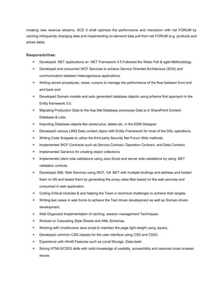 creating new revenue streams, ACD 5 shall optimize the performance and interaction with net FORUM by
caching infrequently changing data and implementing on-demand data pull from net FORUM (e.g. products and
prices data).
Responsibilities:
 Developed .NET applications on .NET Framework 4.5 Followed the Water Fall & agile Methodology.
 Developed and consumed WCF Services to achieve Service Oriented Architecture (SOA) and
communication between heterogeneous applications.
 Writing stored procedures, views, cursors to manage the performance of the flow between front end
and back end.
 Developed Domain models and auto generated database objects using schema first approach in the
Entity framework 5.0.
 Migrating Production Data to the Asp.Net Database previously Data is in SharePoint Content
Database & Lists.
 Importing Database objects like stored pros, tables etc. in the EDM Designer.
 Developed various LINQ Data context object with Entity Framework for most of the DAL operations.
 Writing Code Snippets to utilize the third party Security Net Forum Web methods.
 Implemented WCF Contracts such as Service Contract, Operation Contract, and Data Contract.
 Implemented Generics for creating object collections
 Implemented client side validations using Java Script and server side validations by using .NET
validation controls.
 Developed XML Web Services using WCF, C# .NET with multiple bindings and address and hosted
them on IIS and tested them by generating the proxy class files based on the web services and
consumed in web application.
 Coding Critical modules & and helping the Team in technical challenges to achieve their targets.
 Writing test cases in web forms to achieve the Test driven development as well as Domain driven
development.
 Well Organized Implementation of caching, session management Techniques.
 Worked on Cascading Style Sheets and XML-Schemas.
 Working with Unobtrusive Java script to maintain the page light weight using Jquery.
 Developed common CSS classes for the user interface using CSS and CSS3.
 Experience with Html5 Features such as Local Storage, Data-dash.
 Strong HTML5/CSS3 skills with solid knowledge of usability, accessibility and resolved cross browser
issues.
 