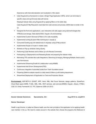 Experience with Internationalization and localization (i18n) stand.
 Used AngularJS as framework to create a Single Page Application (SPA), which can bind data to
specific views and synchronize data with server.
Displayed tabular data using AngularJS by applying filters on the table data.
Used AngularJS Http Request to read data from web servers and process JSON data to render in the
UI.
 Designed the front-end applications, user interactive (UI) web pages using web technologies like
HTML5(Local storage, Data-dash)/CSS3, Angular JS and bootstrap.
 Implemented Custom Services & Filters to for code reusability
 Implemented sorting & search filter techiniques in anjular js
 Consumed Existing asp.net webservices in Anjularjs using $ Http protocol.
 Implemented Anjular UI router in nested views.
 Worked on Pop-up windows Using JQuery.
 Performing Code Reviews and to follow up to fix Review Comments.
 Participating in Deployments and Releasing Builds and preparing the release notes.
 Marinating TFS activities like code Integrations, Branching & merging, Managing Multiple check-outs &
user Permissions.
 Implemented Streaming Emails for collaboration using MSMQ.
 Implemented test Driven Development(TDD)
 Continuous integration Automated builds from Team foundation server
 Preparing Defects analysis reports on daily basis & follow up with testing department.
 Streamlined Deployment of Application on Test and Production Server.
Environment: ASP.NET4.5, C#.NET, WPF, Xaml, XML, Net Forum Services, design patterns, SharePoint,
Cloud Rack space SSRS, T-SQL, XML, XML, WCF services, web services,MSMQ, Angular, JQuery, HTML5,
CSS 3.0, Entity Framework 5.0, TFS, Sqlserver 2008 r2 & 2012.
__________________________________________________________________________________________
Social Interest Solutions. Sacramento, CA Aug 2013 to July2014
Senior Developer
Health e app Arizona: is called as Obama health care the main principle of the application is for applying health
care member in the us. We need to create account in the website then choose the programs like Medicare &
 