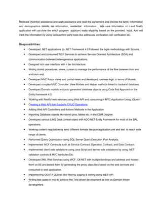 Medicaid ,Nutrition assistance and cash assistance and read the agreement and provide the family information
and demographics details, tax information, residential information , kids care information e.t.c.and finally
application will calculate the which program applicant really eligibility based on the provided input. And will
track the information by using various third party tools like addresses verification, ssn verification etc.
Responsibilities:
 Developed .NET applications on .NET Framework 4.0 Followed the Agile methodology with Scrums.
 Developed and consumed WCF Services to achieve Service Oriented Architecture (SOA) and
communication between heterogeneous applications.
 Designed rich user interface with n tier Architecture.
 Writing stored procedures, views, cursors to manage the performance of the flow between front end
and back end.
 Developed MVC Razor views and partial views and developed business logic in terms of Models.
 Developed complex MVC Controller, View Models and Helper methods linked to backend database.
 Developed Domain models and auto generated database objects using Code first Approach in the
Entity framework 4.3.
 Working with Restful web services using Web API and consuming in MVC Application Using JQuery.
 Creating a Web API that Supports CRUD Operations.
 Adding Web API Controllers and Actions Methods in the Application
 Importing Database objects like stored pros, tables etc. in the EDM Disigner.
 Developed various LINQ Data context object with ADO.NET Entity Framework for most of the DAL
operations.
 Working content negotiation by send different formats like json/application,xml and text to reach wide
range of clients.
 Performed Query Optimization using SQL Server Query Execution Plan Analysis.
 Implemented WCF Contracts such as Service Contract, Operation Contract, and Data Contract.
 Implemented client side validations using Java Script and server side validations by using .NET
validation controls & MVC Attributes Etc.
 Developed XML Web Services using WCF, C#.NET with multiple bindings and address and hosted
them on IIS and tested them by generating the proxy class files based on the web services and
consumed in web application.
 Implementing ODATA Queries like filtering, paging & sorting using WEB-API.
 Writing test cases in mvc to achieve the Test driven development as well as Domain driven
development.
 
