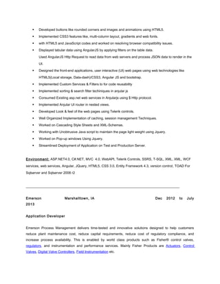  Developed buttons like rounded corners and images and animations using HTML5.
 Implemented CSS3 features like, multi-column layout, gradients and web fonts.
 with HTML5 and JavaScript codes and worked on resolving browser compatibility issues.
 Displayed tabular data using AngularJS by applying filters on the table data.
Used AngularJS Http Request to read data from web servers and process JSON data to render in the
UI.
 Designed the front-end applications, user interactive (UI) web pages using web technologies like
HTML5(Local storage, Data-dash)/CSS3, Angular JS and bootstrap.
 Implemented Custom Services & Filters to for code reusability
 Implemented sorting & search filter techiniques in anjular js
 Consumed Existing asp.net web services in Anjularjs using $ Http protocol.
 Implemented Anjular UI router in nested views.
 Developed Look & feel of the web pages using Telerik controls.
 Well Organized Implementation of caching, session management Techniques.
 Worked on Cascading Style Sheets and XML-Schemas.
 Working with Unobtrusive Java script to maintain the page light weight using Jquery.
 Worked on Pop-up windows Using Jquery.
 Streamlined Deployment of Application on Test and Production Server.
Environment: ASP.NET4.0, C#.NET, MVC 4.0, WebAPI, Telerik Controls, SSRS, T-SQL, XML, XML, WCF
services, web services, Angular, JQuery, HTML5, CSS 3.0, Entity Framework 4.3, version control, TOAD For
Sqlserver and Sqlserver 2008 r2
__________________________________________________________________________________________
Emerson Marshalltown, IA Dec 2012 to July
2013
Application Developer
Emerson Process Management delivers time-tested and innovative solutions designed to help customers
reduce plant maintenance cost, reduce capital requirements, reduce cost of regulatory compliance, and
increase process availability. This is enabled by world class products such as Fisher® control valves,
regulators, and instrumentation and performance services. Mainly Fisher Products are Actuators, Control
Valves, Digital Valve Controllers, Field Instrumentation etc.
 