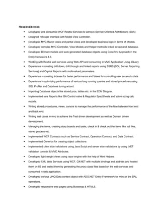 Responsibilities:
 Developed and consumed WCF Restful Services to achieve Service Oriented Architecture (SOA)
 Designed rich user interface with Model View Controller.
 Developed MVC Razor views and partial views and developed business logic in terms of Models.
 Developed complex MVC Controller, View Models and Helper methods linked to backend database.
 Developed Domain models and auto generated database objects using Code first Approach in the
Entity framework 4.3.
 Working with Restful web services using Web API and consuming in MVC Application Using JQuery
 Experience in creating drill down, drill through and linked reports using SSRS (SQL Server Reporting
Services) and Crystal Reports with multi-valued parameters.
 Experience in creating Indexes for faster performance and Views for controlling user access to data.
 Experience in optimizing performance of various long running queries and stored procedures using
SQL Profiler and Database tuning wizard.
 Importing Database objects like stored pros, tables etc. in the EDM Disigner.
 Implemented ssrs Reports like ISA Control valve & Regulator SpecSheets and Valve sizing calc
reports.
 Writing stored procedures, views, cursors to manage the performance of the flow between front end
and back end.
 Writing test cases in mvc to achieve the Test driven development as well as Domain driven
development.
 Managing the items, creating story boards and tasks, check in & check out the items like .rdl files,
stored process etc.
 Implemented WCF Contracts such as Service Contract, Operation Contract, and Data Contract.
 Implemented Generics for creating object collections
 Implemented client side validations using Java Script and server side validations by using .NET
validation controls & MVC Attributes.
 Developed light weight views using razor engine with the help of Html Helpers
 Developed XML Web Services using WCF, C#.NET with multiple bindings and address and hosted
them on IIS and tested them by generating the proxy class files based on the web services and
consumed in web application.
 Developed various LINQ Data context object with ADO.NET Entity Framework for most of the DAL
operations.
 Developed responsive web pages using Bootstrap & HTML5.
 