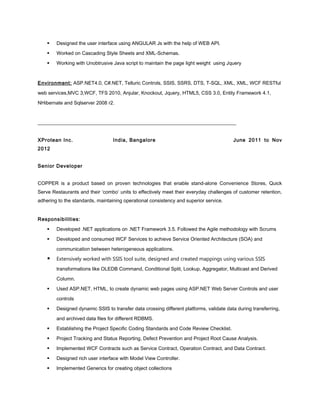  Designed the user interface using ANGULAR Js with the help of WEB API.
 Worked on Cascading Style Sheets and XML-Schemas.
 Working with Unobtrusive Java script to maintain the page light weight using Jquery
Environment: ASP.NET4.0, C#.NET, Telluric Controls, SSIS, SSRS, DTS, T-SQL, XML, XML, WCF RESTful
web services,MVC 3,WCF, TFS 2010, Anjular, Knockout, Jquery, HTML5, CSS 3.0, Entity Framework 4.1,
NHibernate and Sqlserver 2008 r2.
________________________________________________________________________________
XProtean Inc. India, Bangalore June 2011 to Nov
2012
Senior Developer
COPPER is a product based on proven technologies that enable stand-alone Convenience Stores, Quick
Serve Restaurants and their ‘combo’ units to effectively meet their everyday challenges of customer retention,
adhering to the standards, maintaining operational consistency and superior service.
Responsibilities:
 Developed .NET applications on .NET Framework 3.5. Followed the Agile methodology with Scrums
 Developed and consumed WCF Services to achieve Service Oriented Architecture (SOA) and
communication between heterogeneous applications.
 Extensively worked with SSIS tool suite, designed and created mappings using various SSIS
transformations like OLEDB Command, Conditional Split, Lookup, Aggregator, Multicast and Derived
Column.
 Used ASP.NET, HTML, to create dynamic web pages using ASP.NET Web Server Controls and user
controls
 Designed dynamic SSIS to transfer data crossing different platforms, validate data during transferring,
and archived data files for different RDBMS.
 Establishing the Project Specific Coding Standards and Code Review Checklist.
 Project Tracking and Status Reporting, Defect Prevention and Project Root Cause Analysis.
 Implemented WCF Contracts such as Service Contract, Operation Contract, and Data Contract.
 Designed rich user interface with Model View Controller.
 Implemented Generics for creating object collections
 