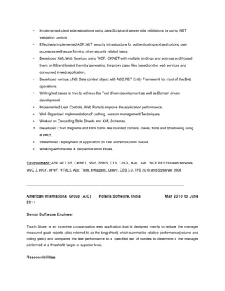  Implemented client side validations using Java Script and server side validations by using .NET
validation controls
 Effectively implemented ASP.NET security infrastructure for authenticating and authorizing user
access as well as performing other security related tasks.
 Developed XML Web Services using WCF, C#.NET with multiple bindings and address and hosted
them on IIS and tested them by generating the proxy class files based on the web services and
consumed in web application.
 Developed various LINQ Data context object with ADO.NET Entity Framework for most of the DAL
operations.
 Writing test cases in mvc to achieve the Test driven development as well as Domain driven
development.
 Implemented User Controls, Web Parts to improve the application performance.
 Well Organized Implementation of caching, session management Techniques.
 Worked on Cascading Style Sheets and XML-Schemas.
 Developed Chart diagrams and Html forms like rounded corners, colors, fonts and Shadowing using
HTML5..
 Streamlined Deployment of Application on Test and Production Server.
 Working with Parallel & Sequential Work Flows.
Environment: ASP.NET 3.5, C#.NET, SSIS, SSRS, DTS, T-SQL, XML, XML, WCF RESTful web services,
MVC 3, WCF, WWF, HTML5, Ajax Tools, Infragistic, Query, CSS 3.0, TFS 2010 and Sqlserver 2008
__________________________________________________________________________________________
American International Group (AIG) Polaris Software, India Mar 2010 to June
2011
Senior Software Engineer
Touch Stone is an incentive compensation web application that is designed mainly to reduce the manager
measured goals reports (also referred to as the long sheet) which summarize relative performance(returns and
rolling yield) and compares the Net performance to a specified set of hurdles to determine if the manager
performed at a threshold, target or superior level.
Responsibilities:
 