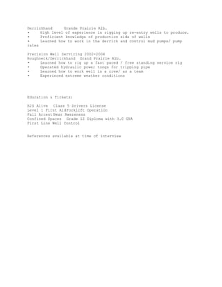 Derrickhand Grande Prairie Alb. 
• High level of experience in rigging up re-entry wells to produce. 
• Proficient knowledge of production side of wells 
• Learned how to work in the derrick and control mud pumps/ pump rates 
Precision Well Servicing 2002-2004 
Roughneck/Derrickhand Grand Prairie Alb. 
• Learned how to rig up a fast paced / free standing service rig 
• Operated hydraulic power tongs for tripping pipe 
• Learned how to work well in a crew/ as a team 
• Experinced extreme weather conditions 
Education & Tickets: 
H2S Alive Class 5 Drivers License 
Level 1 First Aid Forklift Operation 
Fall Arrest Bear Awareness 
Confined Spaces Grade 12 Diploma with 3.0 GPA 
First Line Well Control 
References available at time of interview 