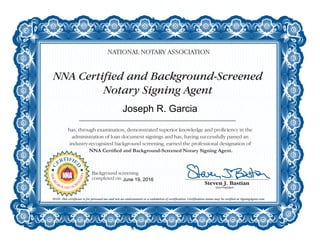 NNA Certified and Background-Screened
Notary Signing Agent
NATIONAL NOTARY ASSOCIATION
has, through examination, demonstrated superior knowledge and proficiency in the
administration of loan document signings and has, having successfully passed an
industry-recognized background screening, earned the professional designation of
NNA Certified and Background-Screened Notary Signing Agent.
NOTE: This certificate is for personal use and not an endorsement or a validation of certification. Certification status may be verified at SigningAgent.com.
C
ERTIFIE
D
NOTAR
Y
SIGNING
A
GENT
BACKG
ROUND SCR
EENED
Background screening
completed on:
Joseph R. Garcia
June 19, 2016
 