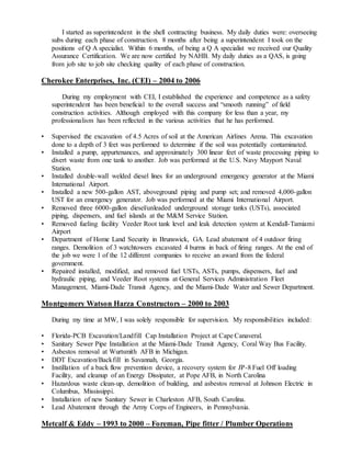I started as superintendent in the shell contracting business. My daily duties were: overseeing
subs during each phase of construction. 8 months after being a superintendent I took on the
positions of Q A specialist. Within 6 months, of being a Q A specialist we received our Quality
Assurance Certification. We are now certified by NAHB. My daily duties as a QAS, is going
from job site to job site checking quality of each phase of construction.
Cherokee Enterprises, Inc. (CEI) – 2004 to 2006
During my employment with CEI, I established the experience and competence as a safety
superintendent has been beneficial to the overall success and “smooth running” of field
construction activities. Although employed with this company for less than a year, my
professionalism has been reflected in the various activities that he has performed.
• Supervised the excavation of 4.5 Acres of soil at the American Airlines Arena. This excavation
done to a depth of 3 feet was performed to determine if the soil was potentially contaminated.
• Installed a pump, appurtenances, and approximately 300 linear feet of waste processing piping to
divert waste from one tank to another. Job was performed at the U.S. Navy Mayport Naval
Station.
• Installed double-wall welded diesel lines for an underground emergency generator at the Miami
International Airport.
• Installed a new 500-gallon AST, aboveground piping and pump set; and removed 4,000-gallon
UST for an emergency generator. Job was performed at the Miami International Airport.
• Removed three 6000-gallon diesel/unleaded underground storage tanks (USTs), associated
piping, dispensers, and fuel islands at the M&M Service Station.
• Removed fueling facility Veeder Root tank level and leak detection system at Kendall-Tamiami
Airport
• Department of Home Land Security in Brunswick, GA. Lead abatement of 4 outdoor firing
ranges. Demolition of 3 watchtowers excavated 4 burms in back of firing ranges. At the end of
the job we were 1 of the 12 different companies to receive an award from the federal
government.
• Repaired installed, modified, and removed fuel USTs, ASTs, pumps, dispensers, fuel and
hydraulic piping, and Veeder Root systems at General Services Administration Fleet
Management, Miami-Dade Transit Agency, and the Miami-Dade Water and Sewer Department.
Montgomery Watson Harza Constructors – 2000 to 2003
During my time at MW, I was solely responsible for supervision. My responsibilities included:
• Florida-PCB Excavation/Landfill Cap Installation Project at Cape Canaveral.
• Sanitary Sewer Pipe Installation at the Miami-Dade Transit Agency, Coral Way Bus Facility.
• Asbestos removal at Wurtsmith AFB in Michigan.
• DDT Excavation/Backfill in Savannah, Georgia.
• Instillation of a back flow prevention device, a recovery system for JP-8 Fuel Off loading
Facility, and cleanup of an Energy Dissipater, at Pope AFB, in North Carolina
• Hazardous waste clean-up, demolition of building, and asbestos removal at Johnson Electric in
Columbus, Mississippi.
• Installation of new Sanitary Sewer in Charleston AFB, South Carolina.
• Lead Abatement through the Army Corps of Engineers, in Pennsylvania.
Metcalf & Eddy – 1993 to 2000 – Foreman, Pipe fitter / Plumber Operations
 