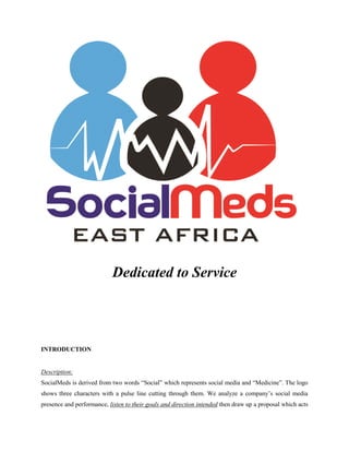 Dedicated to Service
INTRODUCTION
Description:
SocialMeds is derived from two words “Social” which represents social media and “Medicine”. The logo
shows three characters with a pulse line cutting through them. We analyze a company‟s social media
presence and performance, listen to their goals and direction intended then draw up a proposal which acts
 