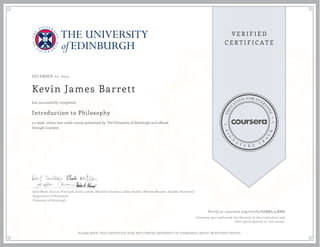 DECEMBER 05, 2014
Kevin James Barrett
Introduction to Philosophy
a 7 week online non-credit course authorized by The University of Edinburgh and offered
through Coursera
has successfully completed
Dave Ward, Duncan Pritchard, Suilin Lavelle, Matthew Chrisman, Allan Hazlett, Michela Massimi, Alasdair Richmond
Department of Philosophy
University of Edinburgh
Verify at coursera.org/verify/8AMBL74NM8
Coursera has confirmed the identity of this individual and
their participation in the course.
PLEASE NOTE: THIS CERTIFICATE DOES NOT CONFER UNIVERSITY OF EDINBURGH CREDIT OR STUDENT STATUS
 