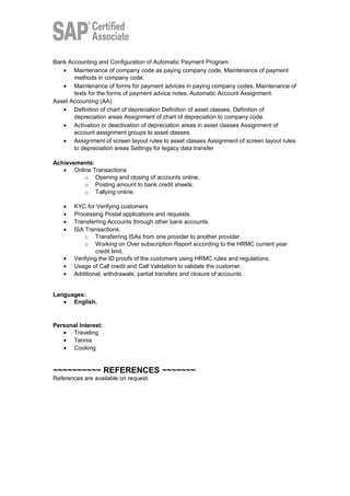 Bank Accounting and Configuration of Automatic Payment Program
• Maintenance of company code as paying company code, Maintenance of payment
methods in company code.
• Maintenance of forms for payment advices in paying company codes, Maintenance of
texts for the forms of payment advice notes, Automatic Account Assignment.
Asset Accounting (AA)
• Definition of chart of depreciation Definition of asset classes, Definition of
depreciation areas Assignment of chart of depreciation to company code.
• Activation or deactivation of depreciation areas in asset classes Assignment of
account assignment groups to asset classes.
• Assignment of screen layout rules to asset classes Assignment of screen layout rules
to depreciation areas Settings for legacy data transfer
Achievements:
• Online Transactions
o Opening and closing of accounts online,
o Posting amount to bank credit sheets.
o Tallying online.
• KYC for Verifying customers
• Processing Postal applications and requests.
• Transferring Accounts through other bank accounts.
• ISA Transactions.
o Transferring ISAs from one provider to another provider.
o Working on Over subscription Report according to the HRMC current year
credit limit.
• Verifying the ID proofs of the customers using HRMC rules and regulations.
• Usage of Call credit and Call Validation to validate the customer.
• Additional, withdrawals, partial transfers and closure of accounts.
Languages:
• English.
Personal Interest:
• Traveling
• Tennis
• Cooking
~~~~~~~~~~ REFERENCES ~~~~~~~
References are available on request.
 