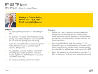 Page 1
Manager – Transfer Pricing
Phone: +1 313 628 7267
Email: max.popko@ey.com
EY US TP team
Max Popko - Detroit, United States
Background
► Max Popko is a Manager based in EY’s Detroit, Michigan
office.
► Max specializes in all aspects of transfer pricing including
planning, documentation, TP advisory support of US GAAP
and IFRS audits and operating model restructuring.
► In 2013 Max graduated from Kyiv Investment Management
Institute, Ukraine and earned a specialist’s degree in
economics (BA equivalent).
► Max is a Certified Accounting Practitioner under USAID
CAP/CIPA program and has a Diploma in International
Financial Reporting from the Association of the Chartered
Certified Accountants (UK).
► Max fluently speaks English, Ukrainian and Russian.
Experience
► Max has over 5 years of experience in providing tax advisory
assistance to international clients across various industries,
including automotive, robotics, agriculture, oil and gas, logistics,
air, railway and ground transportation, industrial machinery, and
telecommunications.
► Prior to joining EY’s Detroit office, Max worked in EY’s Kyiv,
Ukraine office where he provided assistance to European and US
clients on transfer pricing, business advisory covering corporate
tax, value added tax, withholding tax, and tax support within M&A.
► Before Max has started his professional advisor career with EY in
2010, he worked as a Tax Director in the biggest Ukrainian airline.
 