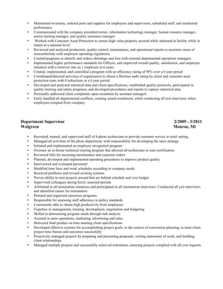 • Maintained inventory, ordered parts and supplies for employees and supervisors, scheduled staff, and monitored
performance
• Communicated with the company president/owner, information technology manager, human resource manager,
senior training manager, and quality assurance manager
• Worked with Customer Asset Protection to ensure high value property secured while stationed at facility while in
transit at a national level.
• Reviewed and analyzed production, quality control, maintenance, and operational reports to ascertain cause of
nonconformity with employee operating regulations
• Created programs to identify and reduce shrinkage and loss with external departmental operations managers
• Implemented higher performance standards for Officers, and improved overall quality, satisfaction, and employee
retention with a turnover rate on 1 employee in 6 years.
• Created, implemented, and controlled a program with an efficiency rating of 98% over a 6 year period
• Coordinated/directed activities of organization to obtain a flawless audit rating by client and customer asset
protection team with 0 infractions in a 6 year period
• Developed and analyzed statistical data and client specifications, established quality protocols, participated in
quality training and safety programs, and developed procedures and reports to capture statistical data
• Personally addressed client complaints upon escalation by assistant managers
• Fairly handled all departmental conflicts, creating sound resolutions, while conducting all exit interviews when
employees resigned from company
Department Supervisor 2/2009 - 3/2011
Walgreen Monroe, Mi
• Recruited, trained, and supervised staff of 4 photo technicians to provide customer service in retail setting
• Managed all activities of the photo department, with responsibility for developing the sales strategy
• Initiated and implemented an employee recognition program
• Oversaw an in-house technical training program that allowed all technicians to earn certification
• Reviewed bills for incoming merchandise and customer orders
• Planned, developed and implemented operating procedures to improve product quality
• Interviewed and evaluated personnel
• Modified time lines and work schedules according to company needs
• Resolved problems and revised existing systems
• Proven ability to turn projects around that are behind schedule and over budget
• Supervised colleagues during hectic seasonal periods
• Arbitrated in all termination situations and participated in all termination interviews. Conducted all exit interviews
and identified causes for termination
• Planned and organized numerous programs
• Responsible for assessing staff adherence to policy standards
• Consistently able to obtain high productivity from employees
• Expertise in management, training, development, negotiation and budgeting
• Skilled in determining program needs through task analysis
• Assisted in store operations, marketing, advertising and sales
• Delivered final product on time meeting client specifications
• Developed effective systems for accomplishing project goals, in the context of convention planning, to meet client
project time frames and outcomes successfully
• Proactively managed projects by preparing and presenting proposals, writing statements of work, and building
client relationships
• Managed multiple projects and successfully achieved milestones, ensuring projects complied with all cost requests.
 