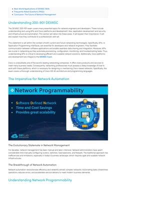 Real-World Applications of DEVASC Skills
Frequently Asked Questions (FAQs)
Conclusion: The Future of Network Management
Understanding 200-901 DEVASC
The DEVASC 200-901 exam covers many essential topics for network engineers and developers. These include
understanding and using APIs and Cisco platforms and development. Also, application development and security,
and infrastructure and automation. This section will delve into these areas. It will explain their importance. It will
also explain how they contribute to a professional’s skill set.
This statement is set within the context of both current and future networking technologies. Specifically, APIs, or
Application Programming Interfaces, are essential for developers and network engineers. They facilitate
communication between software applications and enable seamless data sharing and integration. Moreover, APIs
are crucial in networking as they automate provisioning, configuration, monitoring, and troubleshooting tasks. Thus,
understanding APIs is critical to developing efficient and scalable network solutions. Additionally, Cisco platforms
and development are integral to the DEVASC Exam.
Cisco is undoubtedly one of the world’s leading networking companies. It offers many products and services to
meet many business needs. Consequently, networking professionals must possess a deep knowledge of how to
work with these platforms, which is necessary for designing or maintaining Cisco-based networks. Specifically, the
exam covers a thorough understanding of Cisco IOS XE architecture and programming languages.
The Imperative for Network Automation
The Evolutionary Stalemate in Network Management
For decades, network management has been manual and labor-intensive. Network administrators have spent
considerable time manually configuring routers, switches, load balancers, and firewalls. The traditional approach has
inefficiencies and limitations, especially in today’s business landscape, which requires agile and scalable network
infrastructures.
The Breakthrough of Network Automation
Network automation revolutionizes efficiency and reliability amidst complex networks. Automating tasks streamlines
operations reduces errors, and accelerates service delivery to meet modern business demands.
Understanding Network Programmability
 