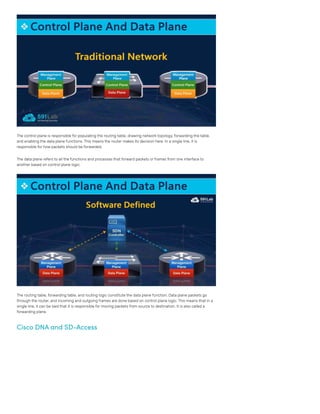 The control plane is responsible for populating the routing table, drawing network topology, forwarding the table,
and enabling the data plane functions. This means the router makes its decision here. In a single line, it is
responsible for how packets should be forwarded.
The data plane refers to all the functions and processes that forward packets or frames from one interface to
another based on control plane logic.
The routing table, forwarding table, and routing logic constitute the data plane function. Data plane packets go
through the router, and incoming and outgoing frames are done based on control plane logic. This means that in a
single line, it can be said that it is responsible for moving packets from source to destination. It is also called a
forwarding plane.
Cisco DNA and SD-Access
 