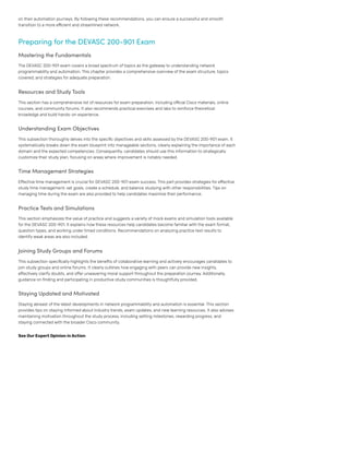 on their automation journeys. By following these recommendations, you can ensure a successful and smooth
transition to a more efficient and streamlined network.
Preparing for the DEVASC 200-901 Exam
Mastering the Fundamentals
The DEVASC 200-901 exam covers a broad spectrum of topics as the gateway to understanding network
programmability and automation. This chapter provides a comprehensive overview of the exam structure, topics
covered, and strategies for adequate preparation.
Resources and Study Tools
This section has a comprehensive list of resources for exam preparation, including official Cisco materials, online
courses, and community forums. It also recommends practical exercises and labs to reinforce theoretical
knowledge and build hands-on experience.
Understanding Exam Objectives
This subsection thoroughly delves into the specific objectives and skills assessed by the DEVASC 200-901 exam. It
systematically breaks down the exam blueprint into manageable sections, clearly explaining the importance of each
domain and the expected competencies. Consequently, candidates should use this information to strategically
customize their study plan, focusing on areas where improvement is notably needed.
Time Management Strategies
Effective time management is crucial for DEVASC 200-901 exam success. This part provides strategies for effective
study time management: set goals, create a schedule, and balance studying with other responsibilities. Tips on
managing time during the exam are also provided to help candidates maximize their performance.
Practice Tests and Simulations
This section emphasizes the value of practice and suggests a variety of mock exams and simulation tools available
for the DEVASC 200-901. It explains how these resources help candidates become familiar with the exam format,
question types, and working under timed conditions. Recommendations on analyzing practice test results to
identifyweak areas are also included.
Joining Study Groups and Forums
This subsection specifically highlights the benefits of collaborative learning and actively encourages candidates to
join study groups and online forums. It clearly outlines how engaging with peers can provide new insights,
effectively clarify doubts, and offer unwavering moral support throughout the preparation journey. Additionally,
guidance on finding and participating in productive study communities is thoughtfully provided.
Staying Updated and Motivated
Staying abreast of the latest developments in network programmability and automation is essential. This section
provides tips on staying informed about industry trends, exam updates, and new learning resources. It also advises
maintaining motivation throughout the study process, including setting milestones, rewarding progress, and
staying connected with the broader Cisco community.
See OurExpert Opinion inAction
 