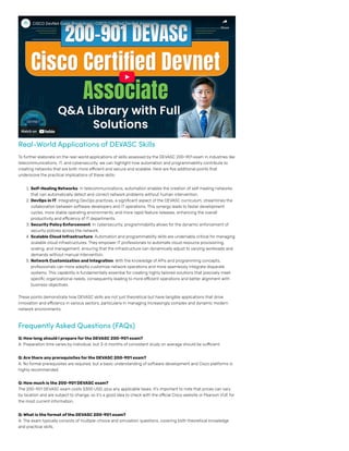 Real-World Applications of DEVASC Skills
To further elaborate on the real-world applications of skills assessed by the DEVASC 200-901 exam in industries like
telecommunications, IT, and cybersecurity, we can highlight how automation and programmability contribute to
creating networks that are both more efficient and secure and scalable. Here are five additional points that
underscore the practical implications of these skills:
1. Self-Healing Networks: In telecommunications, automation enables the creation of self-healing networks
that can automatically detect and correct network problems without human intervention.
2. DevOps in IT: Integrating DevOps practices, a significant aspect of the DEVASC curriculum, streamlines the
collaboration between software developers and IT operations. This synergy leads to faster development
cycles, more stable operating environments, and more rapid feature releases, enhancing the overall
productivity and efficiency of IT departments.
3. SecurityPolicyEnforcement: In cybersecurity, programmability allows for the dynamic enforcement of
security policies across the network.
4. Scalable Cloud Infrastructure: Automation and programmability skills are undeniably critical for managing
scalable cloud infrastructures. They empower IT professionals to automate cloud resource provisioning,
scaling, and management, ensuring that the infrastructure can dynamically adjust to varying workloads and
demands without manual intervention.
5. NetworkCustomization and Integration: With the knowledge ofAPIs and programming concepts,
professionals can more adeptly customize network operations and more seamlessly integrate disparate
systems. This capability is fundamentally essential for creating highly tailored solutions that precisely meet
specific organizational needs, consequently leading to more efficient operations and better alignment with
business objectives.
These points demonstrate how DEVASC skills are not just theoretical but have tangible applications that drive
innovation and efficiency in various sectors, particularly in managing increasingly complex and dynamic modern
network environments.
Frequently Asked Questions (FAQs)
Q: Howlong should I prepareforthe DEVASC 200-901 exam?
A: Preparation time varies by individual, but 3-6 months of consistent study on average should be sufficient.
Q:Arethere anyprerequisitesforthe DEVASC 200-901 exam?
A: No formal prerequisites are required, but a basic understanding of software development and Cisco platforms is
highly recommended.
Q: Howmuch isthe 200-901 DEVASC exam?
The 200-901 DEVASC exam costs $300 USD, plus any applicable taxes. It’s important to note that prices can vary
by location and are subject to change, so it’s a good idea to check with the official Cisco website or Pearson VUE for
the most current information​.
Q:What istheformat ofthe DEVASC 200-901 exam?
A: The exam typically consists of multiple-choice and simulation questions, covering both theoretical knowledge
and practical skills.
Watch on
CISCO DevNet Exam Breakdown | CISCO Certified DevNet Associate
CISCO DevNet Exam Breakdown | CISCO Certified DevNet Associate
Share
Share
 
